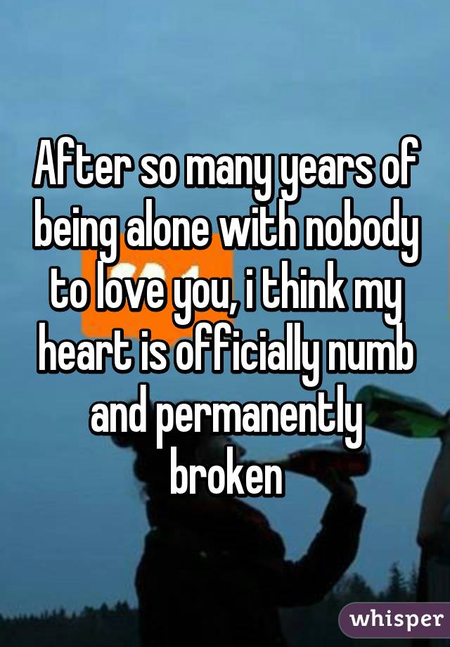 After so many years of being alone with nobody to love you, i think my heart is officially numb and permanently broken