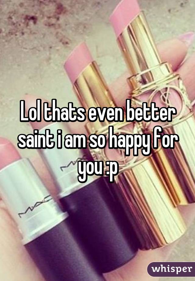 Lol thats even better saint i am so happy for you :p