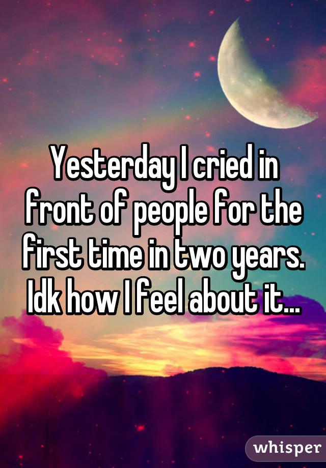 Yesterday I cried in front of people for the first time in two years. Idk how I feel about it...