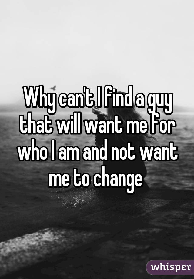 Why can't I find a guy that will want me for who I am and not want me to change 