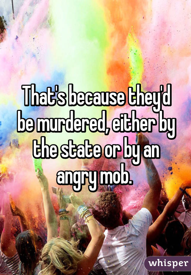 That's because they'd be murdered, either by the state or by an angry mob. 