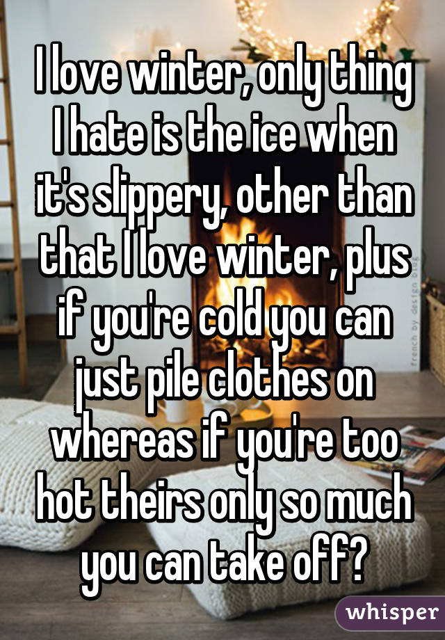 I love winter, only thing I hate is the ice when it's slippery, other than that I love winter, plus if you're cold you can just pile clothes on whereas if you're too hot theirs only so much you can take off?