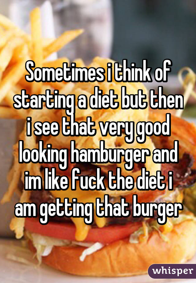 Sometimes i think of starting a diet but then i see that very good looking hamburger and im like fuck the diet i am getting that burger