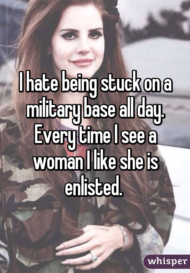 I hate being stuck on a military base all day. Every time I see a woman I like she is enlisted. 