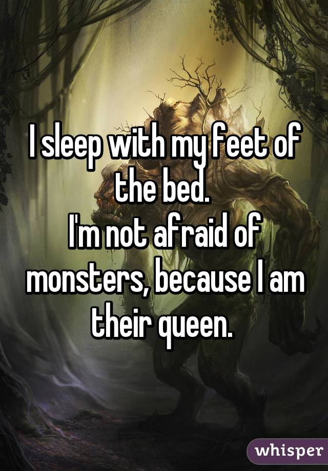 I sleep with my feet of the bed. 
I'm not afraid of monsters, because I am their queen. 