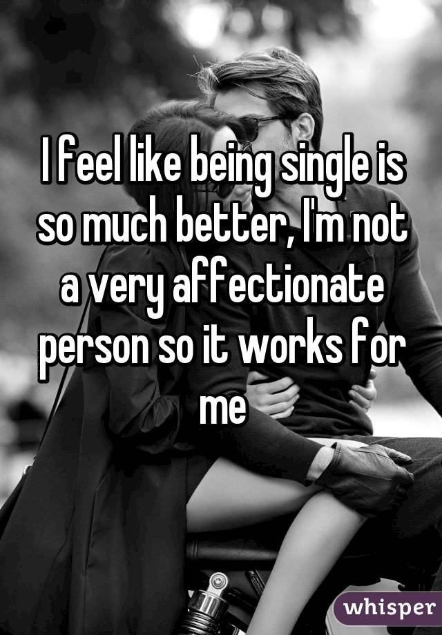 I feel like being single is so much better, I'm not a very affectionate person so it works for me
