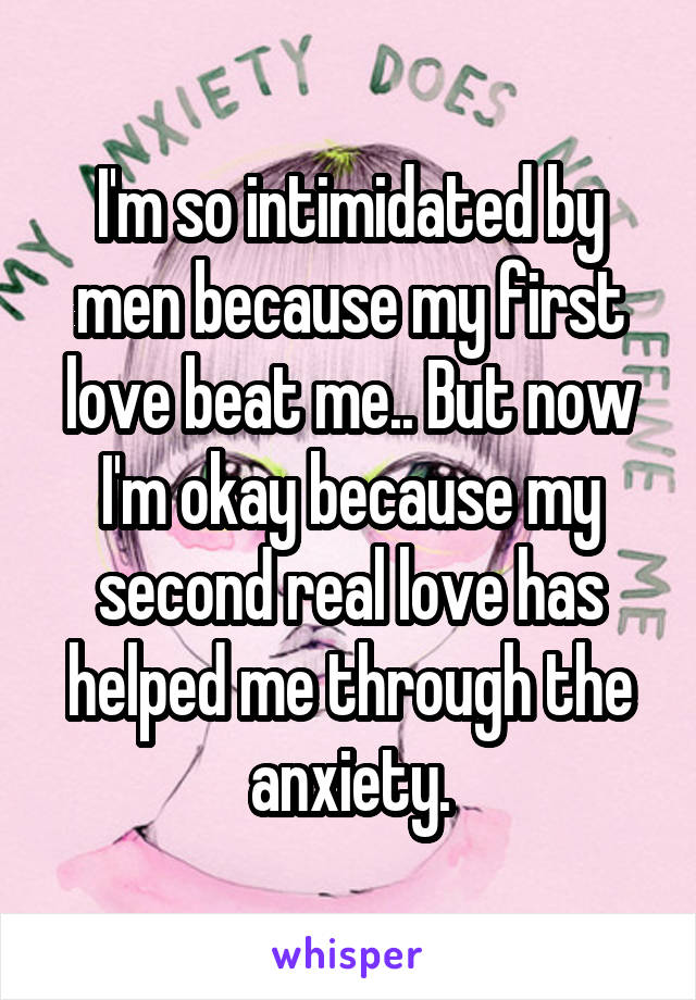 I'm so intimidated by men because my first love beat me.. But now I'm okay because my second real love has helped me through the anxiety.