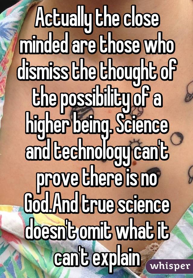 Actually the close minded are those who dismiss the thought of the possibility of a higher being. Science and technology can't prove there is no God.And true science doesn't omit what it can't explain