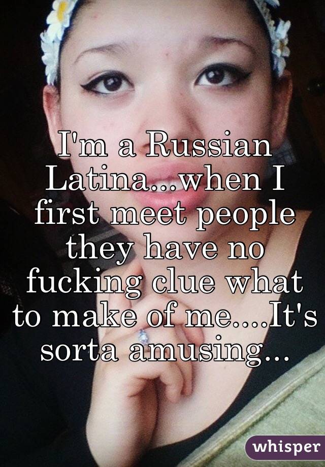 I'm a Russian Latina...when I first meet people they have no fucking clue what to make of me....It's sorta amusing...