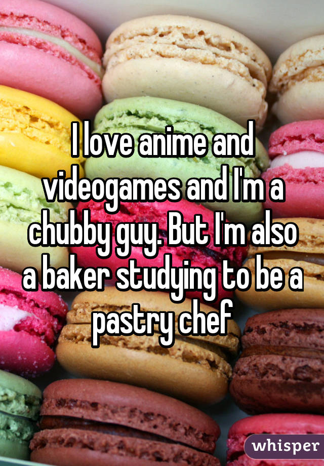 I love anime and videogames and I'm a chubby guy. But I'm also a baker studying to be a pastry chef