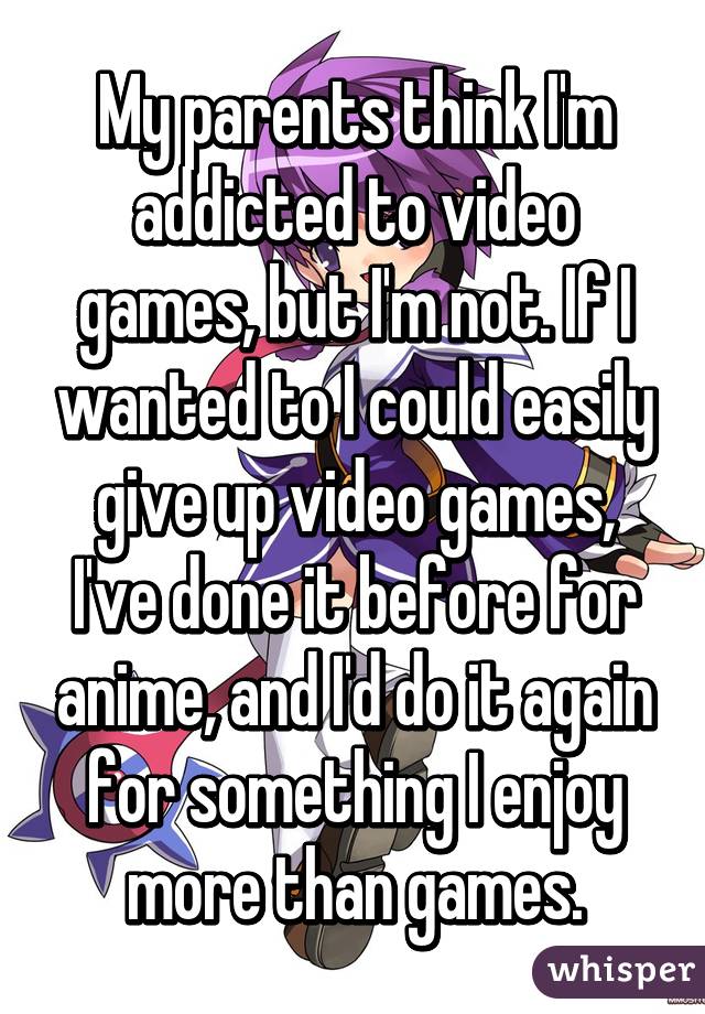 My parents think I'm addicted to video games, but I'm not. If I wanted to I could easily give up video games, I've done it before for anime, and I'd do it again for something I enjoy more than games.