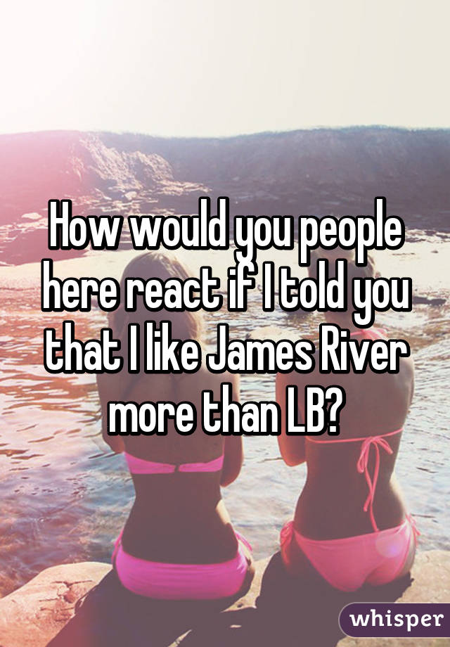 How would you people here react if I told you that I like James River more than LB?