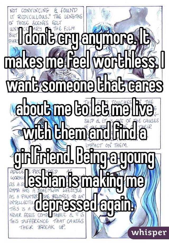 I don't cry anymore. It makes me feel worthless. I want someone that cares about me to let me live with them and find a girlfriend. Being a young lesbian is making me depressed again.