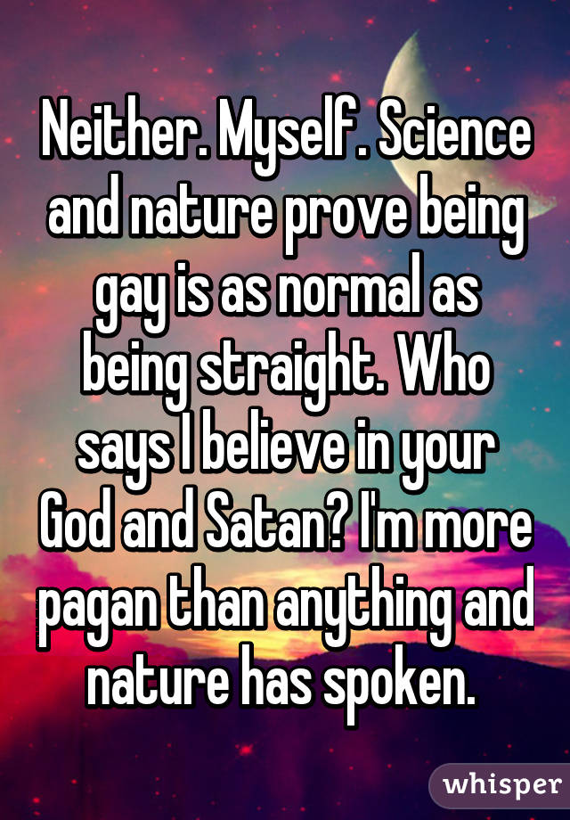 Neither. Myself. Science and nature prove being gay is as normal as being straight. Who says I believe in your God and Satan? I'm more pagan than anything and nature has spoken. 