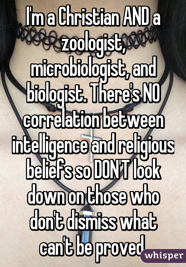 I'm a Christian AND a zoologist, microbiologist, and biologist. There's NO correlation between intelligence and religious beliefs so DON'T look down on those who don't dismiss what can't be proved.