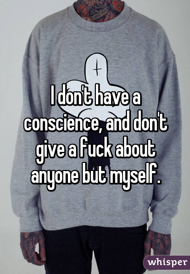 I don't have a conscience, and don't give a fuck about anyone but myself.