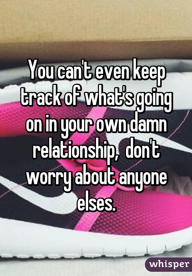 You can't even keep track of what's going on in your own damn relationship,  don't worry about anyone elses.