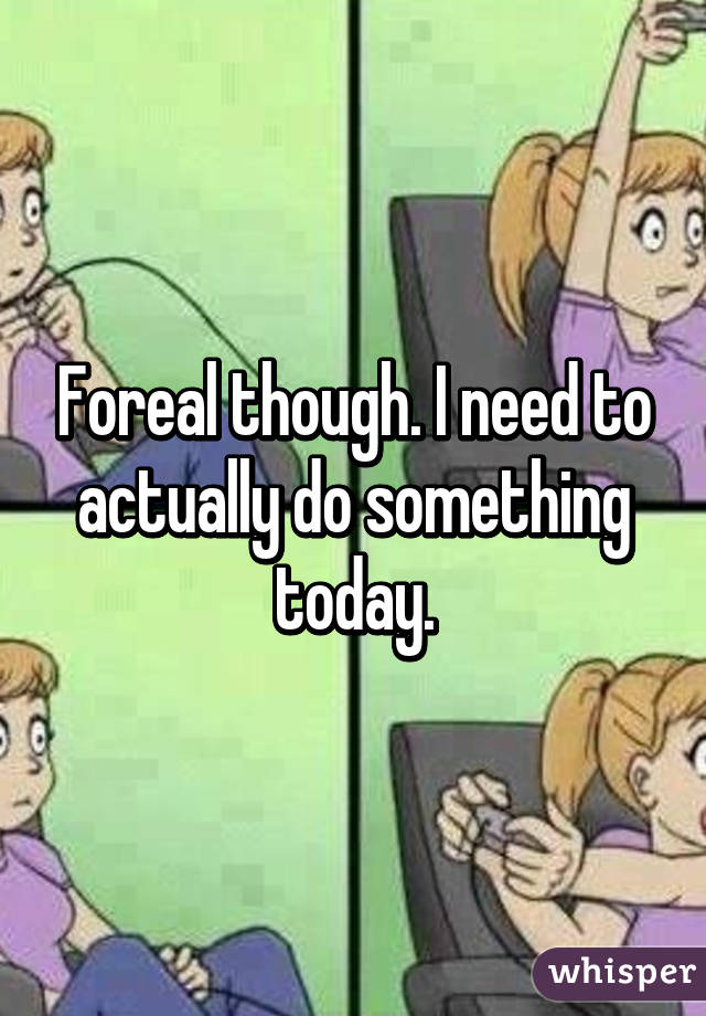 Foreal though. I need to actually do something today.