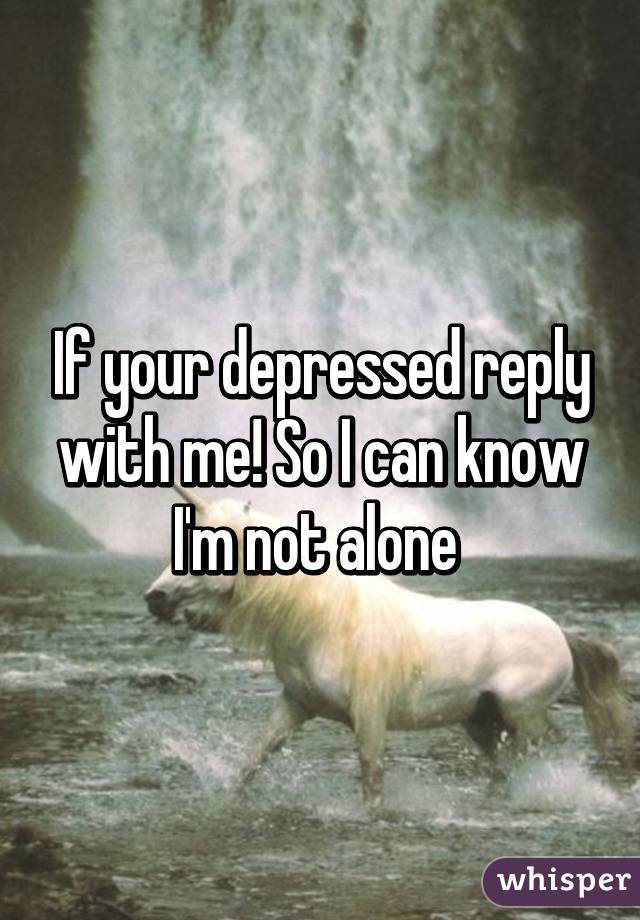 If your depressed reply with me! So I can know I'm not alone 