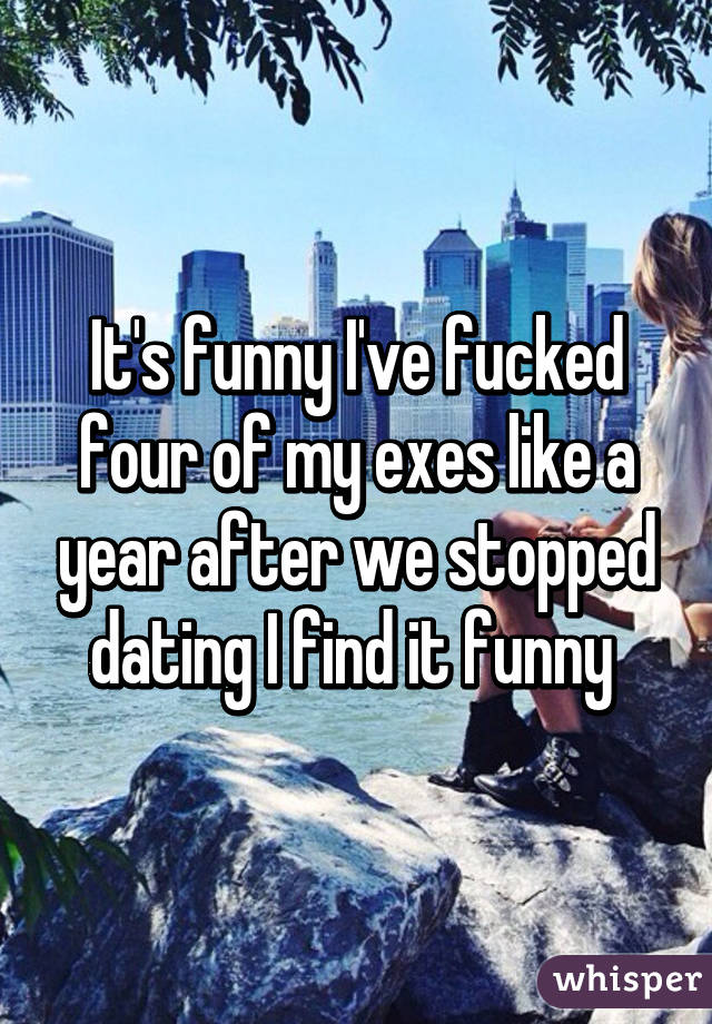 It's funny I've fucked four of my exes like a year after we stopped dating I find it funny 