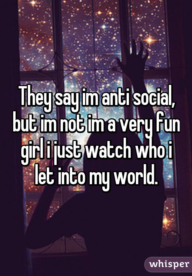 They say im anti social, but im not im a very fun girl i just watch who i let into my world.