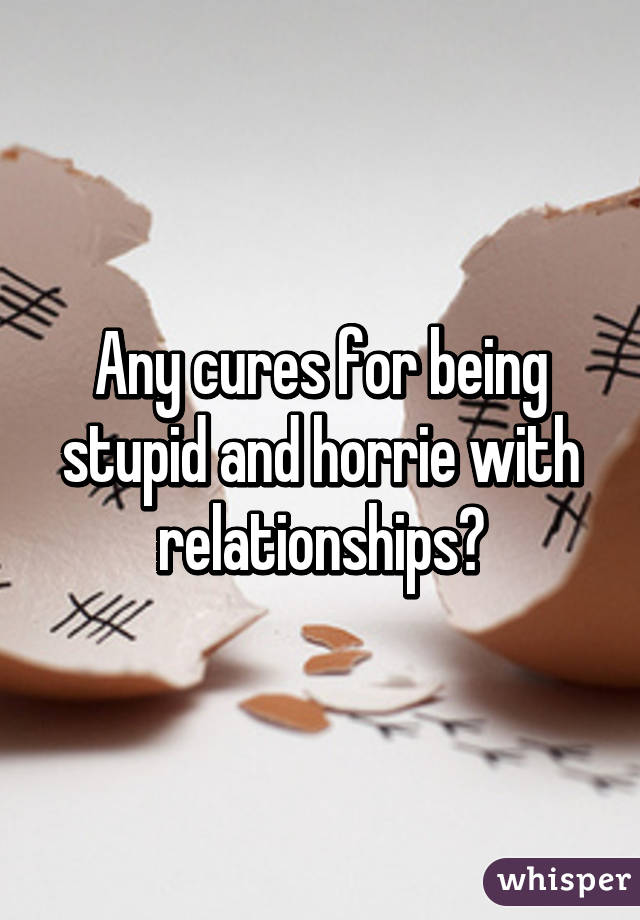 Any cures for being stupid and horrie with relationships?