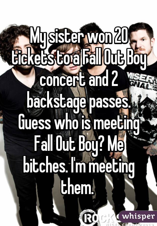 My sister won 20 tickets to a Fall Out Boy concert and 2 backstage passes. Guess who is meeting Fall Out Boy? Me bitches. I'm meeting them. 