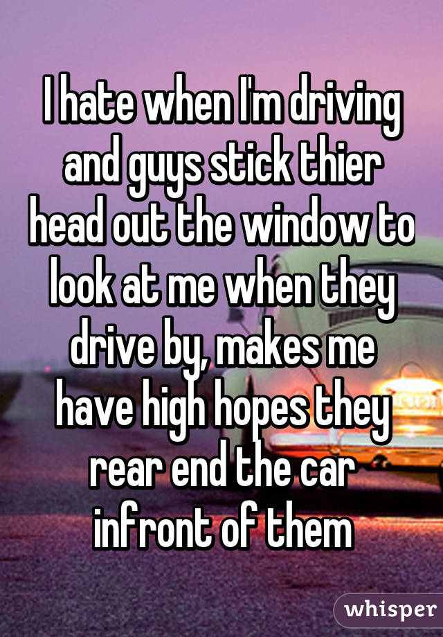 I hate when I'm driving and guys stick thier head out the window to look at me when they drive by, makes me have high hopes they rear end the car infront of them