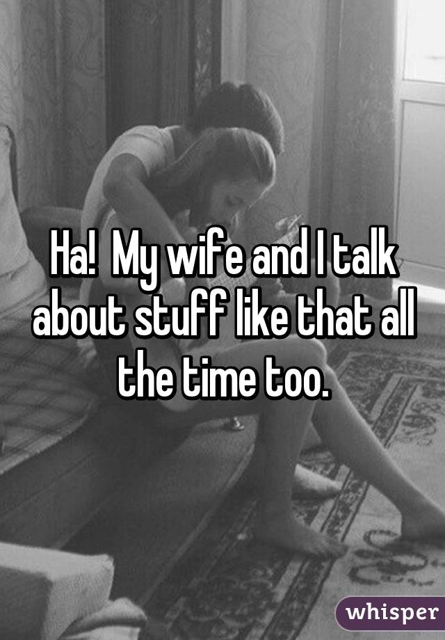 Ha!  My wife and I talk about stuff like that all the time too.