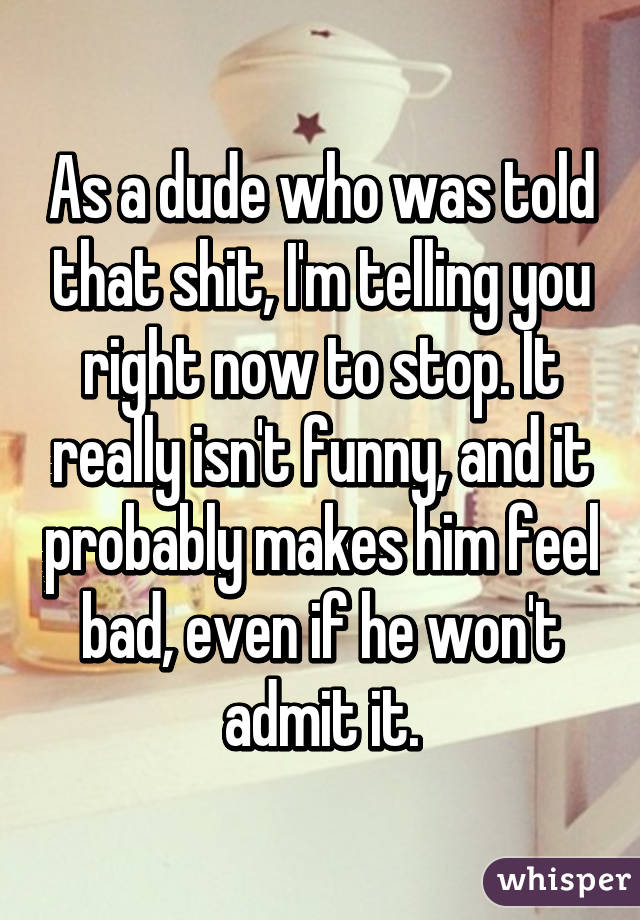 As a dude who was told that shit, I'm telling you right now to stop. It really isn't funny, and it probably makes him feel bad, even if he won't admit it.