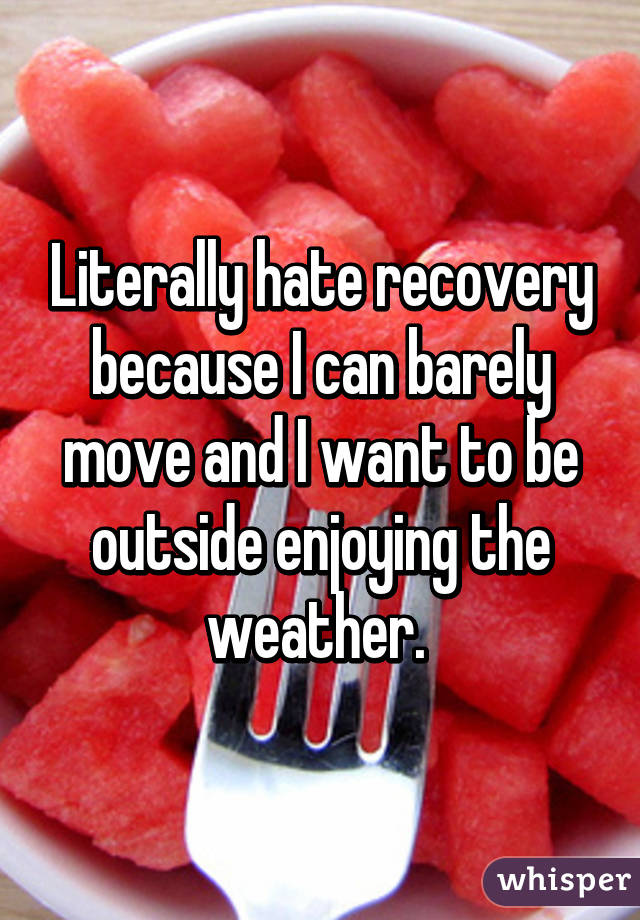 Literally hate recovery because I can barely move and I want to be outside enjoying the weather. 