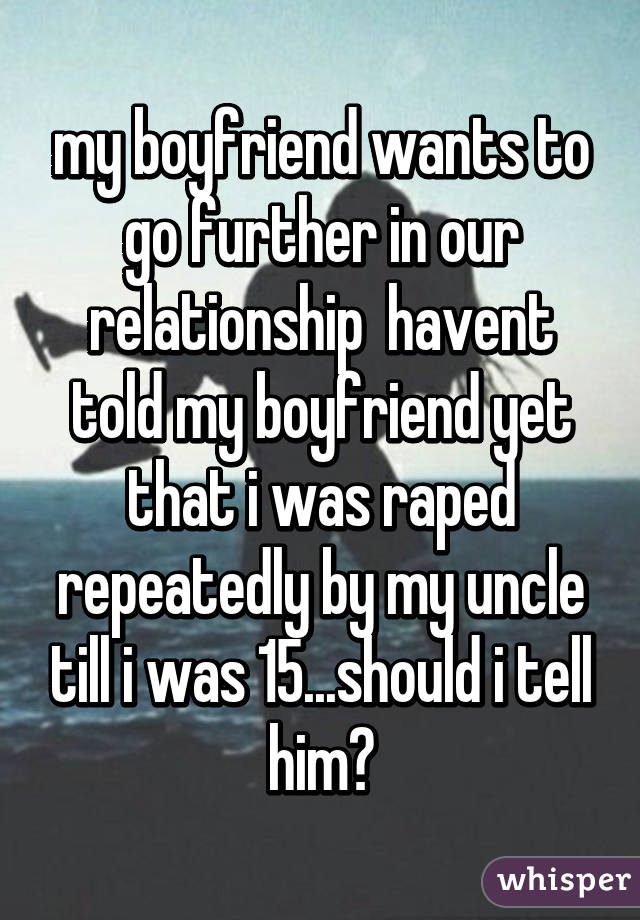 my boyfriend wants to go further in our relationship  havent told my boyfriend yet that i was raped repeatedly by my uncle till i was 15...should i tell him?