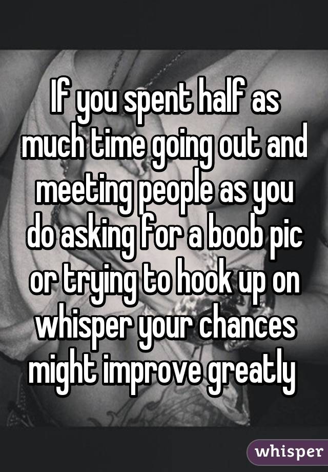 If you spent half as much time going out and meeting people as you do asking for a boob pic or trying to hook up on whisper your chances might improve greatly 