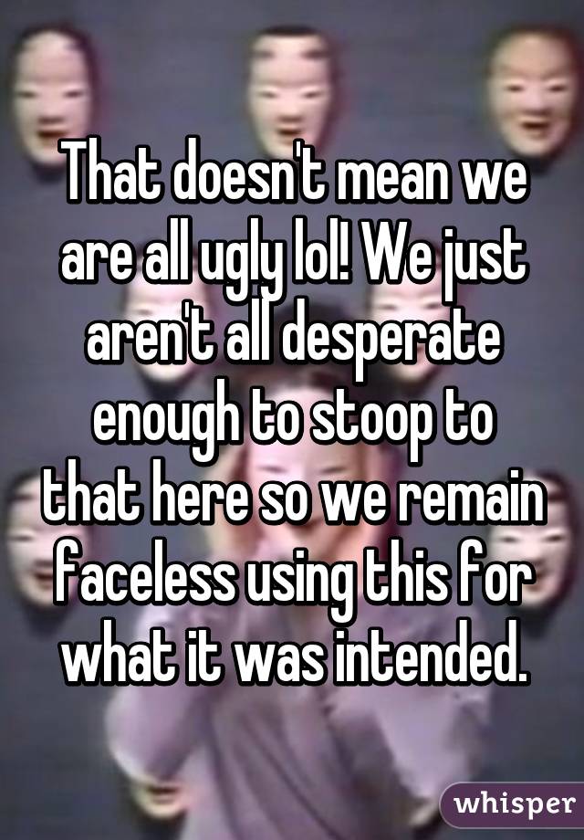 That doesn't mean we are all ugly lol! We just aren't all desperate enough to stoop to that here so we remain faceless using this for what it was intended.