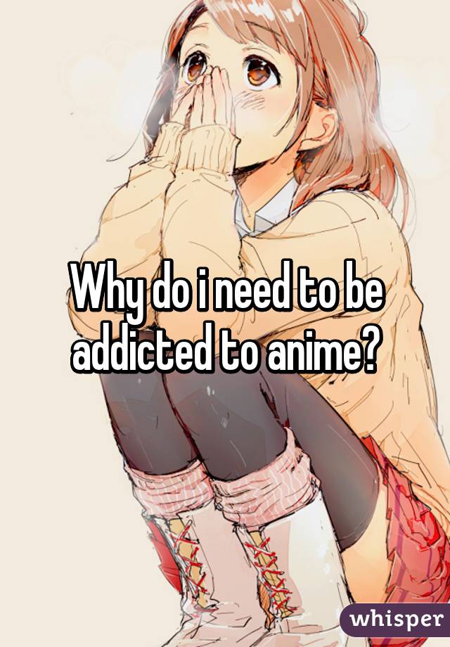 Why do i need to be addicted to anime?