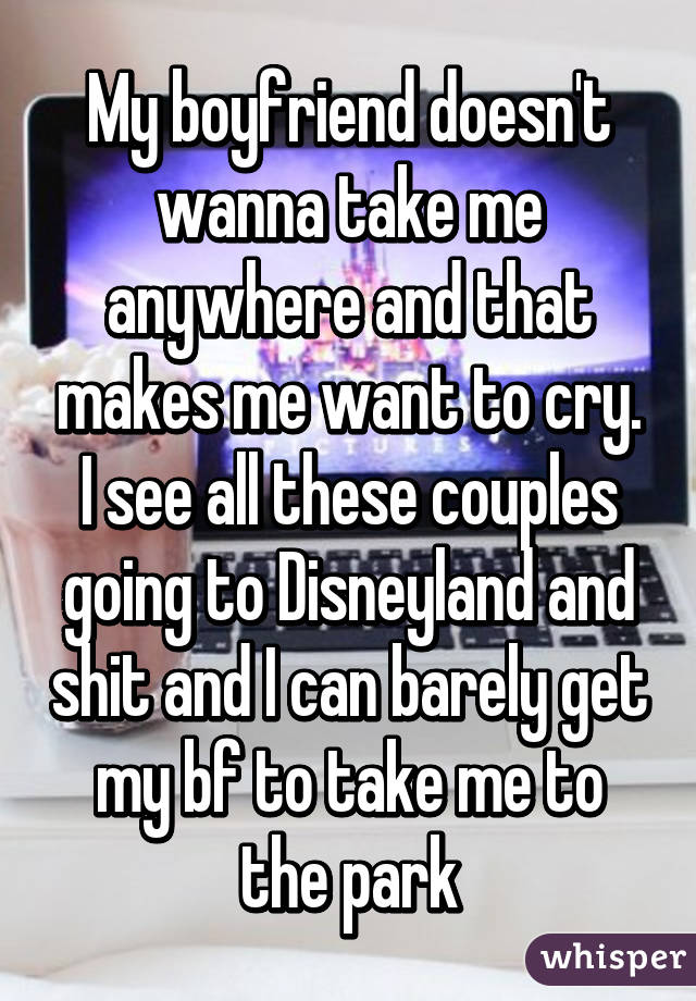 My boyfriend doesn't wanna take me anywhere and that makes me want to cry. I see all these couples going to Disneyland and shit and I can barely get my bf to take me to the park