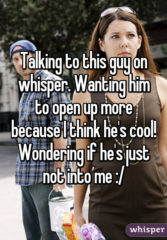 Talking to this guy on whisper. Wanting him to open up more because I think he's cool! Wondering if he's just not into me :/