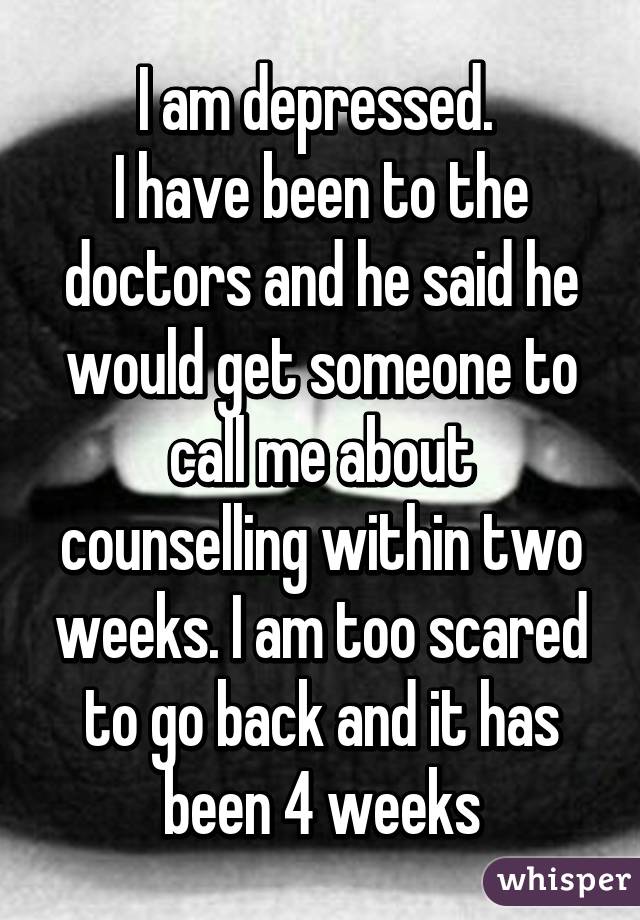 I am depressed. 
I have been to the doctors and he said he would get someone to call me about counselling within two weeks. I am too scared to go back and it has been 4 weeks