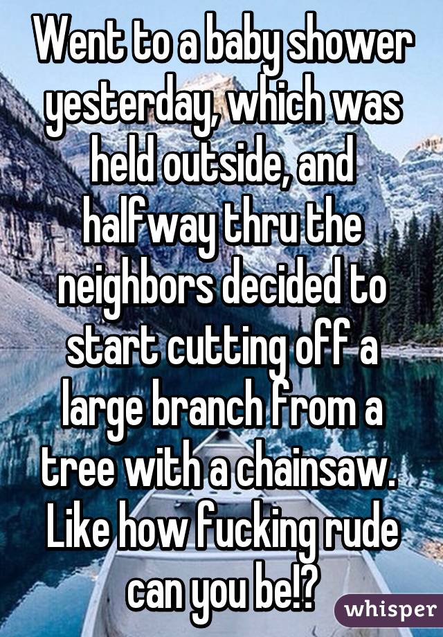 Went to a baby shower yesterday, which was held outside, and halfway thru the neighbors decided to start cutting off a large branch from a tree with a chainsaw. 
Like how fucking rude can you be!?