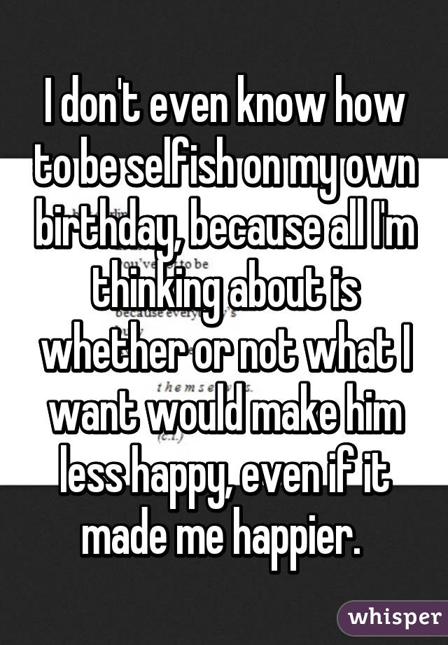 I don't even know how to be selfish on my own birthday, because all I'm thinking about is whether or not what I want would make him less happy, even if it made me happier. 