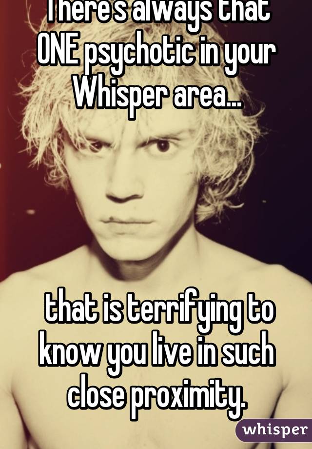 There's always that ONE psychotic in your Whisper area...




 that is terrifying to know you live in such close proximity.
