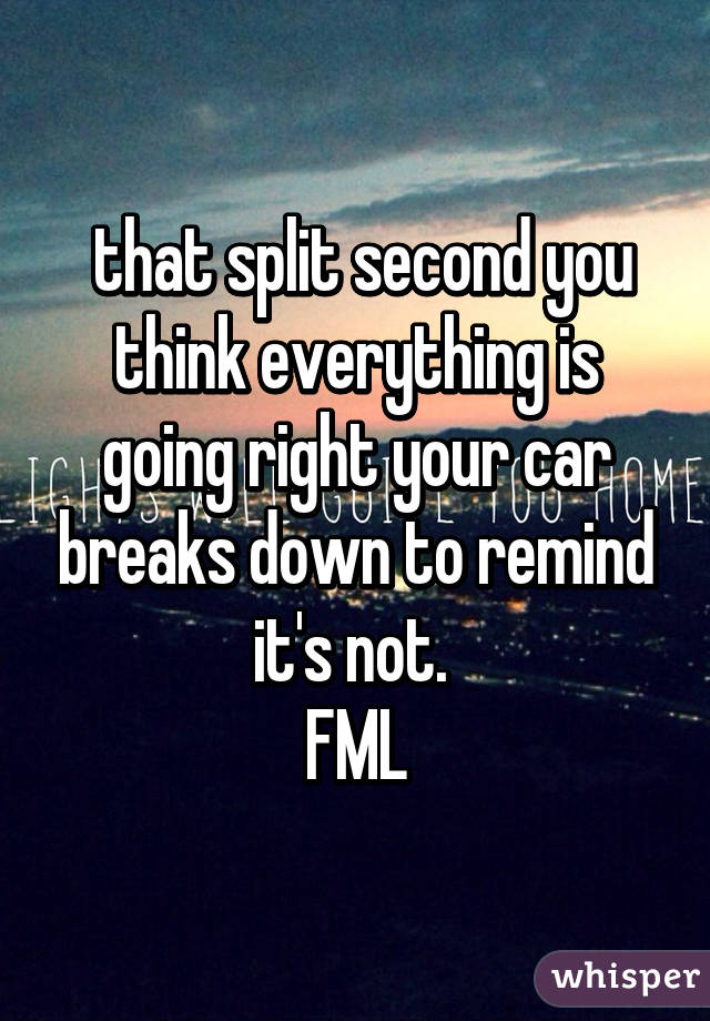  that split second you think everything is going right your car breaks down to remind it's not. 
FML