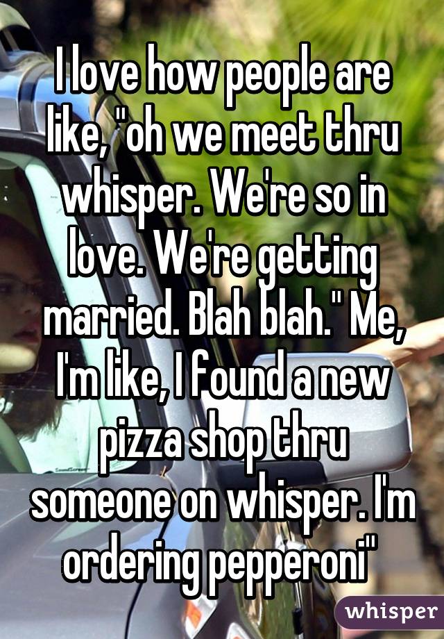 I love how people are like, "oh we meet thru whisper. We're so in love. We're getting married. Blah blah." Me, I'm like, I found a new pizza shop thru someone on whisper. I'm ordering pepperoni" 