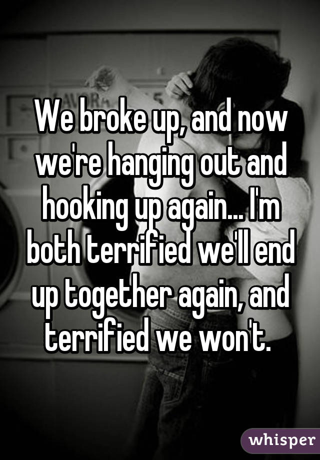 We broke up, and now we're hanging out and hooking up again... I'm both terrified we'll end up together again, and terrified we won't. 