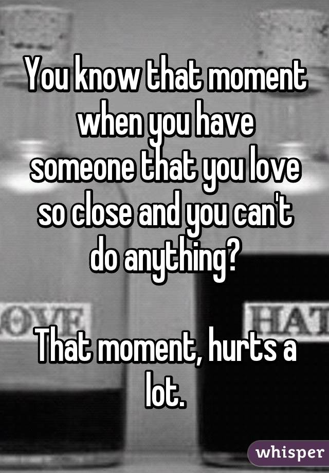 You know that moment when you have someone that you love so close and you can't do anything?

That moment, hurts a lot.