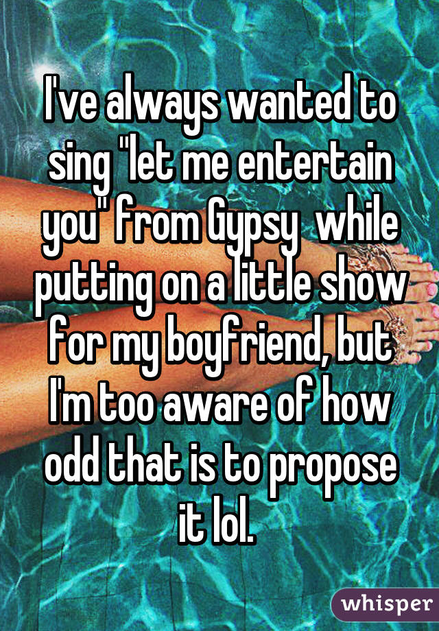 I've always wanted to sing "let me entertain you" from Gypsy  while putting on a little show for my boyfriend, but I'm too aware of how odd that is to propose it lol. 