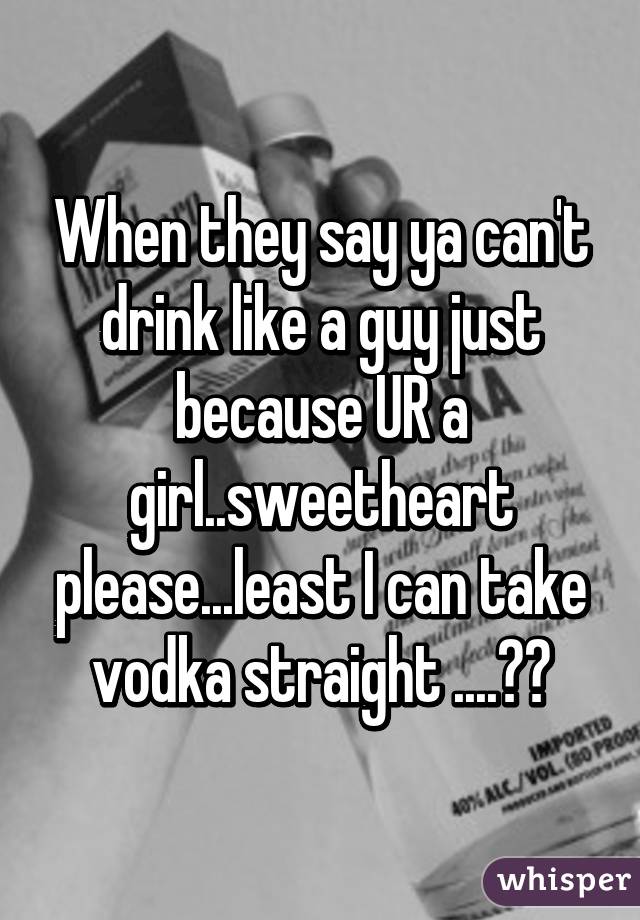 When they say ya can't drink like a guy just because UR a girl..sweetheart please...least I can take vodka straight ....😂👌