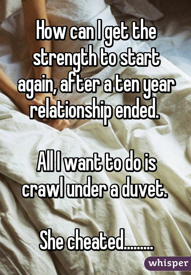 How can I get the strength to start again, after a ten year relationship ended. 

All I want to do is crawl under a duvet. 

She cheated.........