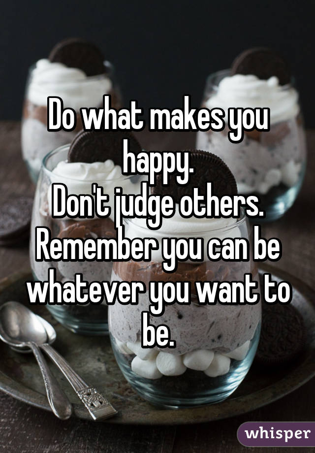 Do what makes you happy.
Don't judge others.
Remember you can be whatever you want to be.