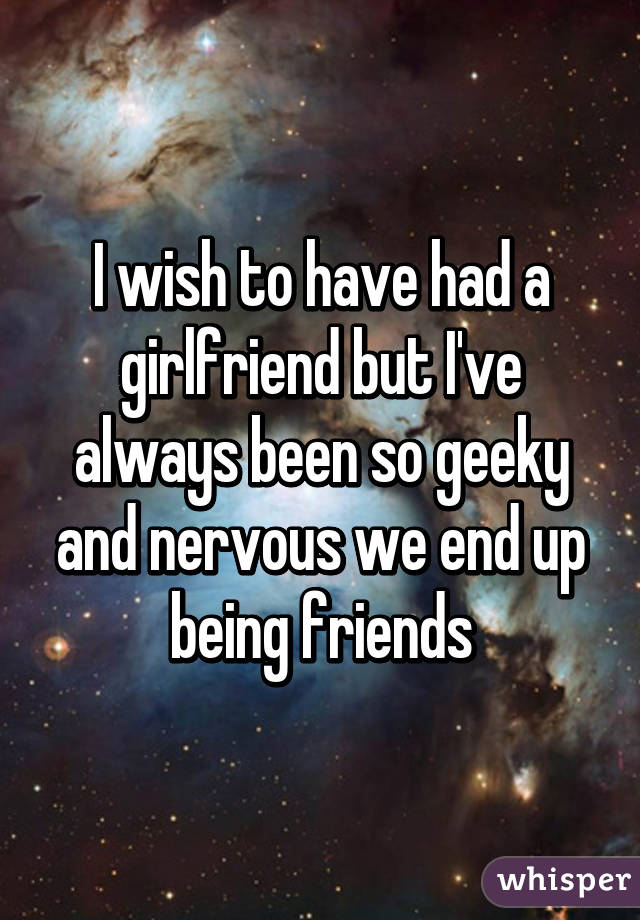 I wish to have had a girlfriend but I've always been so geeky and nervous we end up being friends